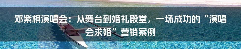 邓紫棋演唱会：从舞台到婚礼殿堂，一场成功的“演唱会求婚”营销案例