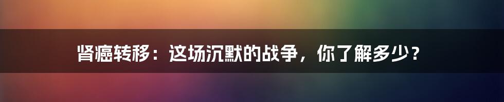肾癌转移：这场沉默的战争，你了解多少？