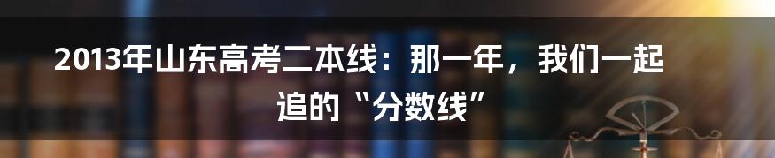 2013年山东高考二本线：那一年，我们一起追的“分数线”