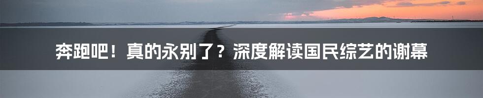 奔跑吧！真的永别了？深度解读国民综艺的谢幕