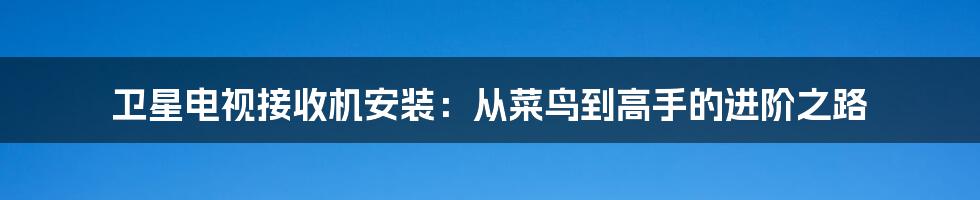 卫星电视接收机安装:从菜鸟到高手的进阶之路