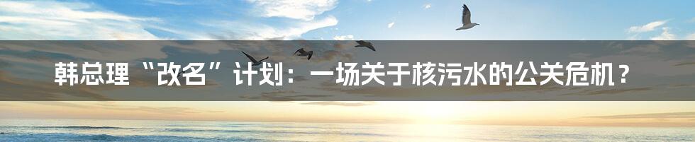 韩总理“改名”计划:一场关于核污水的公关危机?