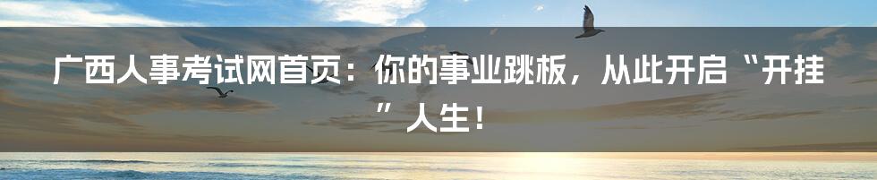 广西人事考试网首页：你的事业跳板，从此开启“开挂”人生！