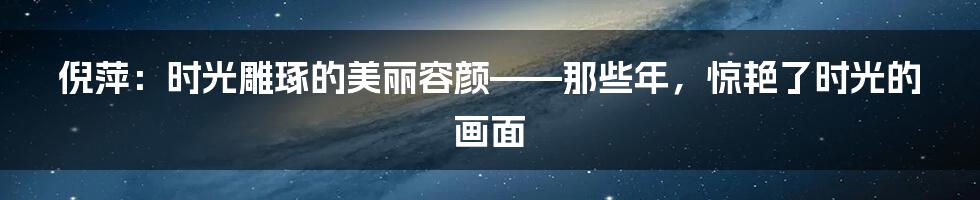 倪萍：时光雕琢的美丽容颜——那些年，惊艳了时光的画面