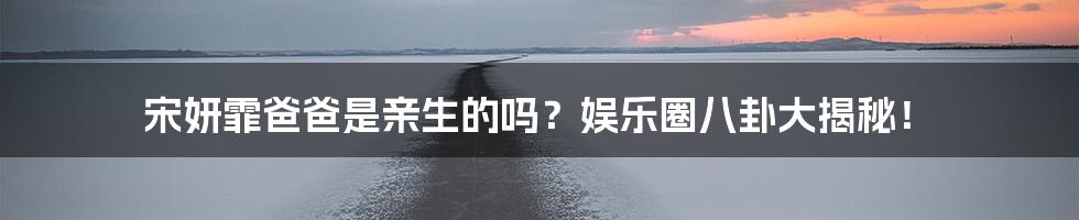 宋妍霏爸爸是亲生的吗？娱乐圈八卦大揭秘！