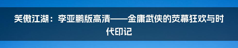 笑傲江湖：李亚鹏版高清——金庸武侠的荧幕狂欢与时代印记