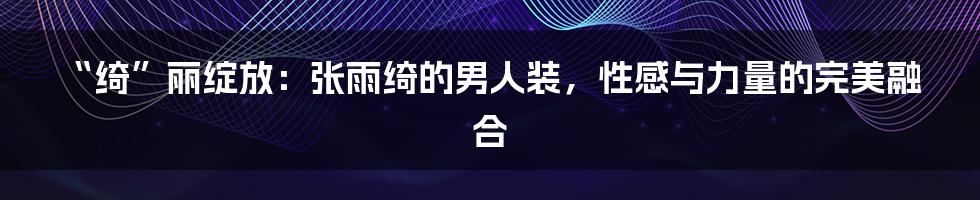 “绮”丽绽放：张雨绮的男人装，性感与力量的完美融合