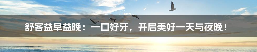 舒客益早益晚：一口好牙，开启美好一天与夜晚！