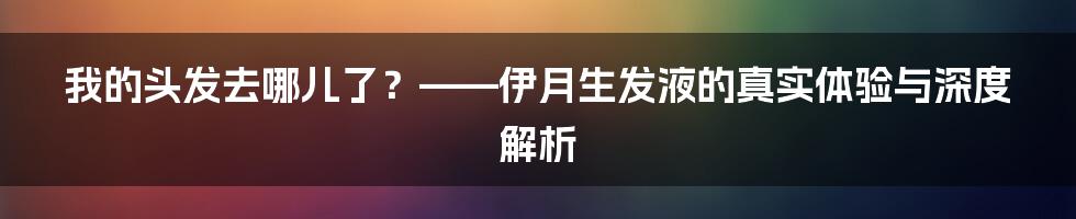 我的头发去哪儿了？——伊月生发液的真实体验与深度解析