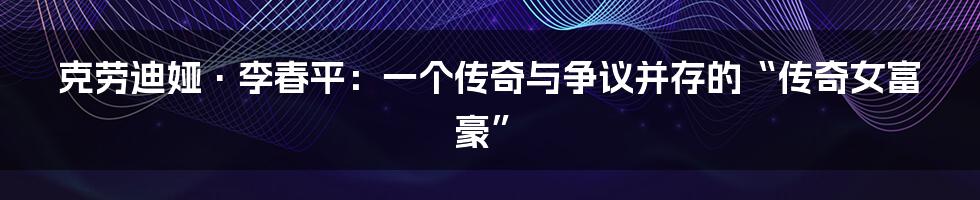 克劳迪娅·李春平:一个传奇与争议并存的“传奇女富豪”