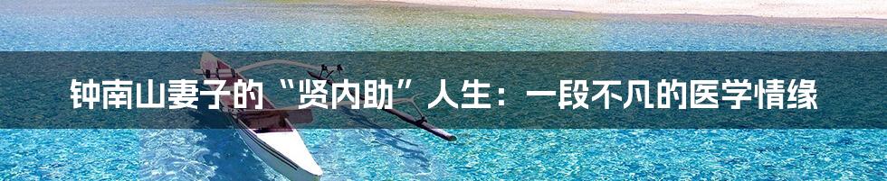 钟南山妻子的“贤内助”人生：一段不凡的医学情缘