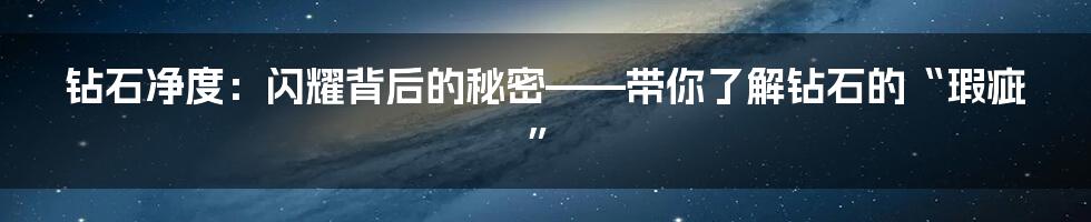 钻石净度:闪耀背后的秘密——带你了解钻石的“瑕疵”