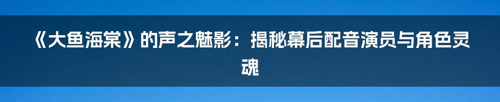 《大鱼海棠》的声之魅影：揭秘幕后配音演员与角色灵魂