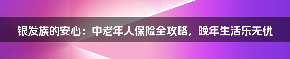 银发族的安心:中老年人保险全攻略,晚年生活乐无忧
