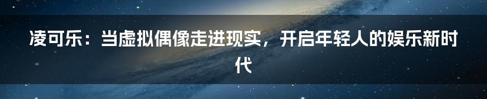 凌可乐：当虚拟偶像走进现实，开启年轻人的娱乐新时代