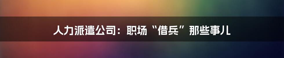 人力派遣公司:职场“借兵”那些事儿