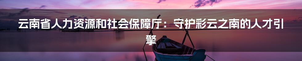 云南省人力资源和社会保障厅:守护彩云之南的人才引擎