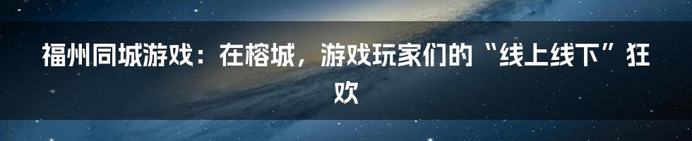 福州同城游戏：在榕城，游戏玩家们的“线上线下”狂欢