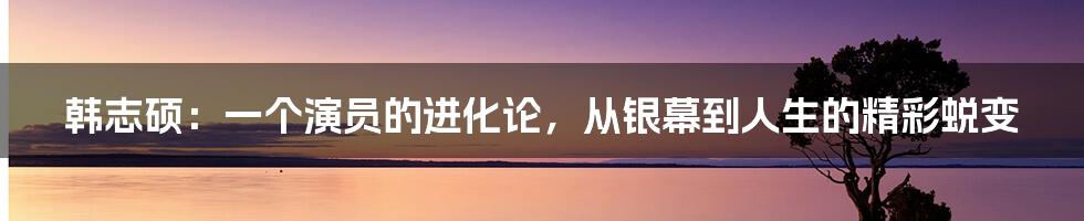 韩志硕：一个演员的进化论，从银幕到人生的精彩蜕变