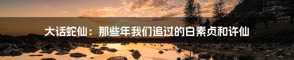 大话蛇仙：那些年我们追过的白素贞和许仙