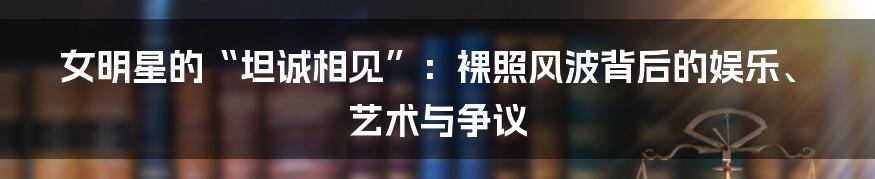 女明星的“坦诚相见”：裸照风波背后的娱乐、艺术与争议