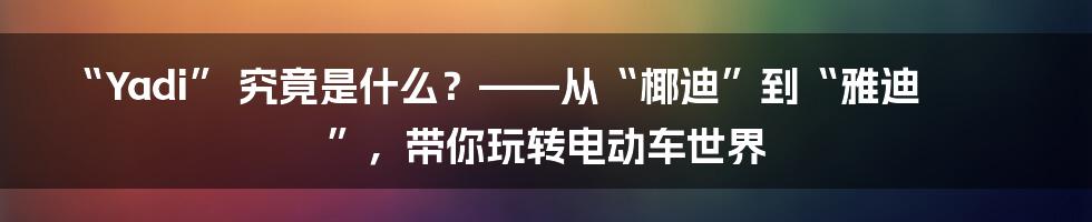 “Yadi” 究竟是什么?——从“椰迪”到“雅迪”,带你玩转电动车世界