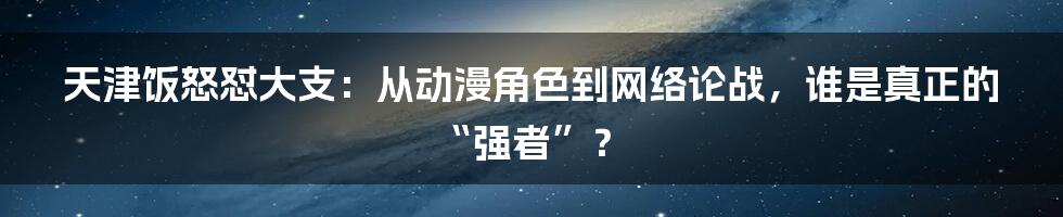 天津饭怒怼大支：从动漫角色到网络论战，谁是真正的“强者”？