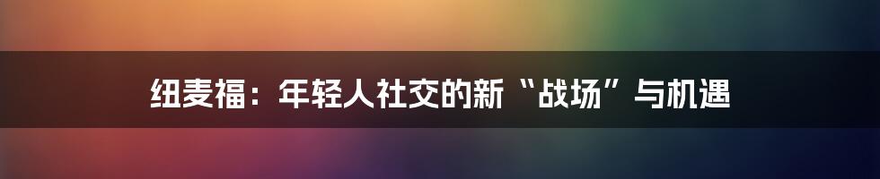 纽麦福：年轻人社交的新“战场”与机遇