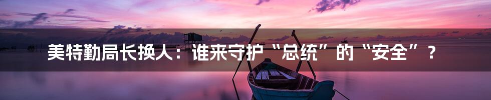 美特勤局长换人：谁来守护“总统”的“安全”？