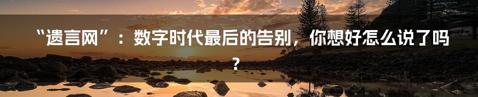 “遗言网”：数字时代最后的告别，你想好怎么说了吗？