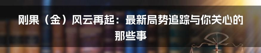 刚果（金）风云再起：最新局势追踪与你关心的那些事