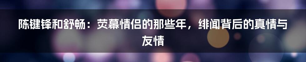 陈键锋和舒畅：荧幕情侣的那些年，绯闻背后的真情与友情