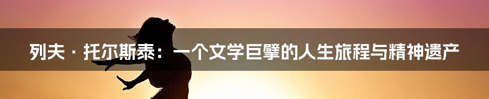 列夫·托尔斯泰:一个文学巨擘的人生旅程与精神遗产