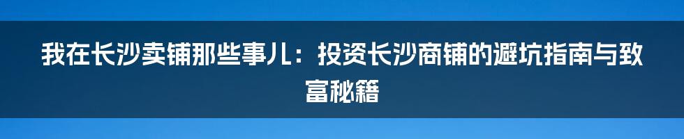 我在长沙卖铺那些事儿:投资长沙商铺的避坑指南与致富秘籍