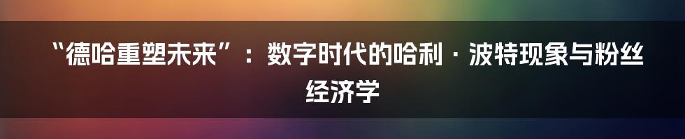 “德哈重塑未来”:数字时代的哈利·波特现象与粉丝经济学