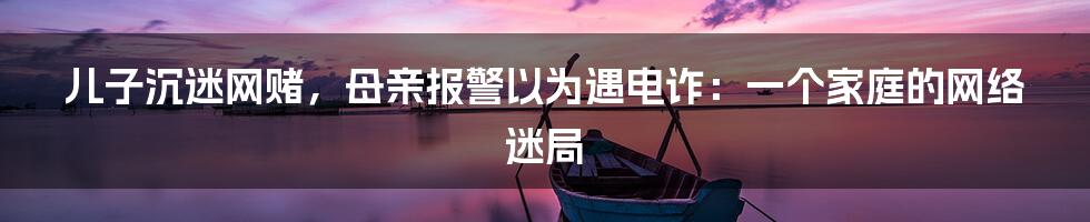 儿子沉迷网赌，母亲报警以为遇电诈：一个家庭的网络迷局