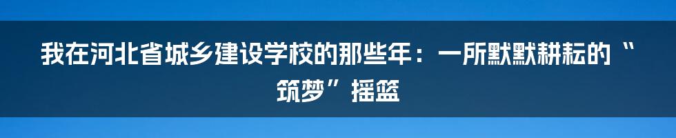 我在河北省城乡建设学校的那些年:一所默默耕耘的“筑梦”摇篮