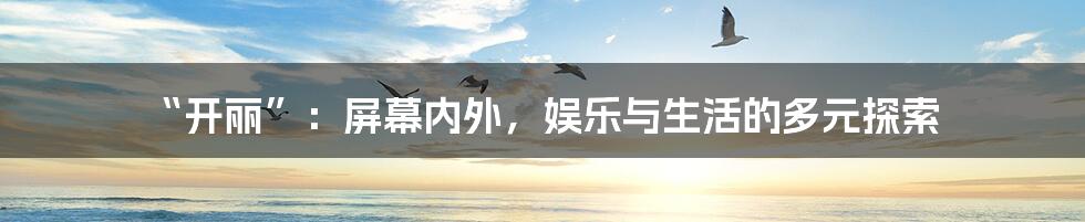 “开丽”：屏幕内外，娱乐与生活的多元探索