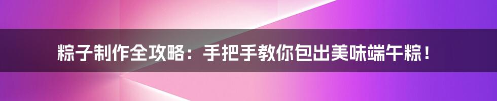 粽子制作全攻略：手把手教你包出美味端午粽！