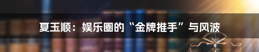 夏玉顺：娱乐圈的“金牌推手”与风波