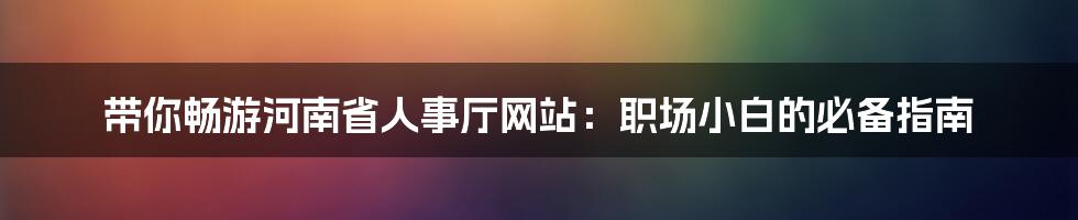 带你畅游河南省人事厅网站:职场小白的必备指南