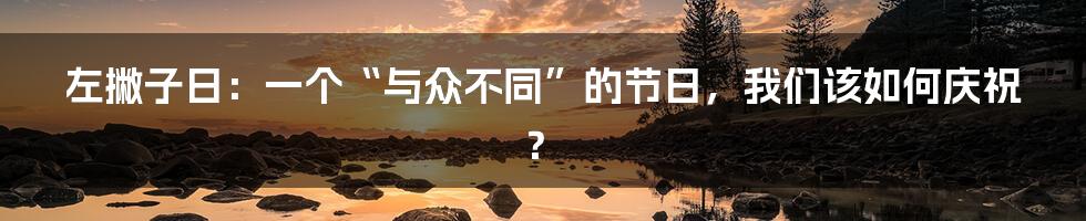 左撇子日：一个“与众不同”的节日，我们该如何庆祝？