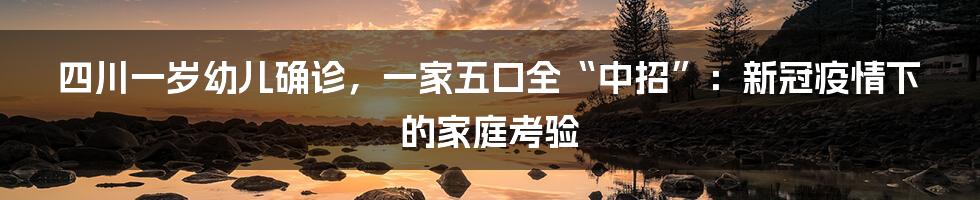 四川一岁幼儿确诊，一家五口全“中招”：新冠疫情下的家庭考验