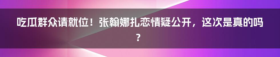 吃瓜群众请就位！张翰娜扎恋情疑公开，这次是真的吗？