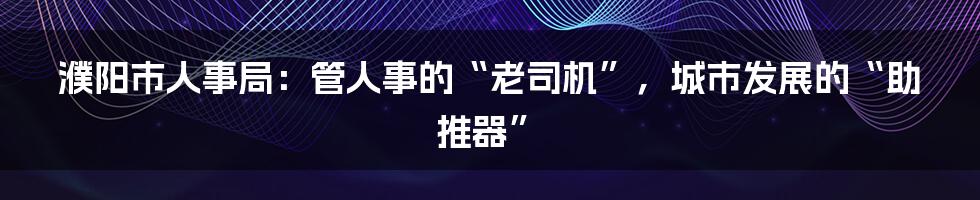 濮阳市人事局:管人事的“老司机”,城市发展的“助推器”
