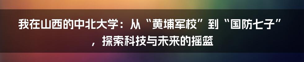 我在山西的中北大学:从“黄埔军校”到“国防七子”,探索科技与未来的摇篮