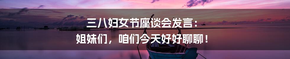 三八妇女节座谈会发言： 姐妹们，咱们今天好好聊聊！