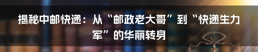 揭秘中邮快递:从“邮政老大哥”到“快递生力军”的华丽转身