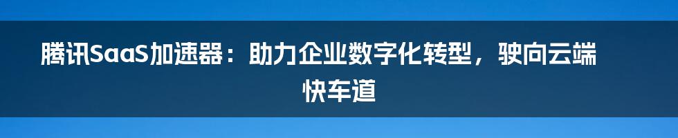 腾讯SaaS加速器:助力企业数字化转型,驶向云端快车道