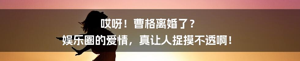 哎呀！曹格离婚了？ 娱乐圈的爱情，真让人捉摸不透啊！